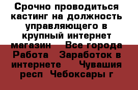 Срочно проводиться кастинг на должность управляющего в крупный интернет-магазин. - Все города Работа » Заработок в интернете   . Чувашия респ.,Чебоксары г.